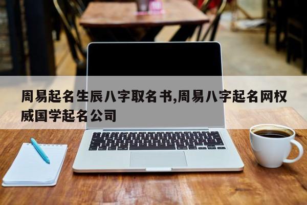周易起名生辰八字取名书,周易八字起名网权威国学起名公司