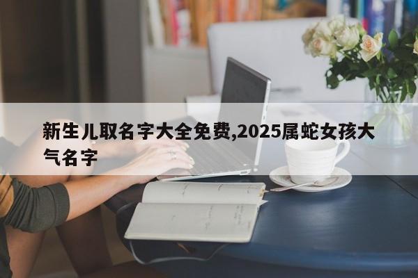 新生儿取名字大全免费,2025属蛇女孩大气名字