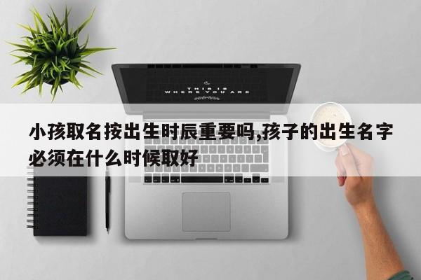 小孩取名按出生时辰重要吗,孩子的出生名字必须在什么时候取好