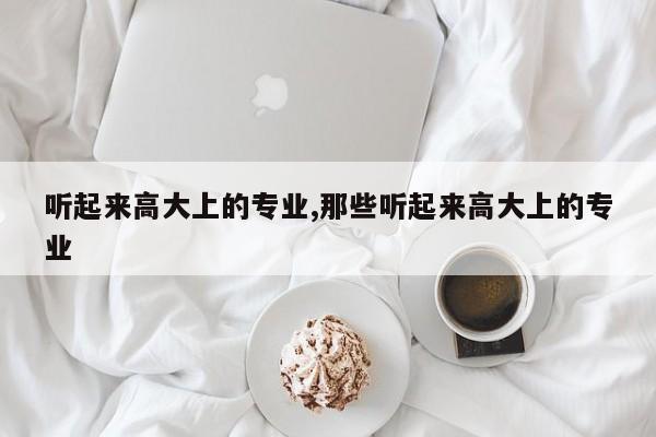听起来高大上的专业,那些听起来高大上的专业