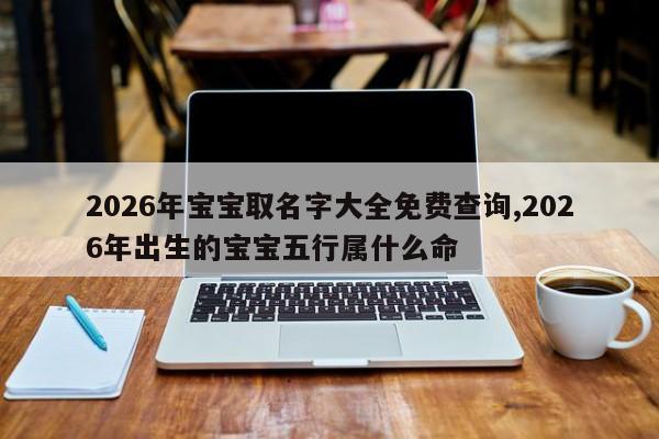 2026年宝宝取名字大全免费查询,2026年出生的宝宝五行属什么命