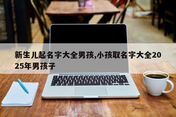新生儿起名字大全男孩,小孩取名字大全2025年男孩子