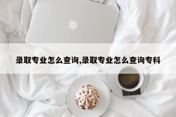 录取专业怎么查询,录取专业怎么查询专科