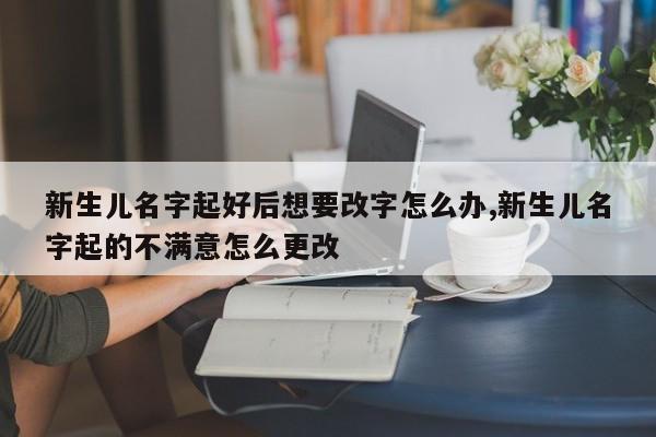 新生儿名字起好后想要改字怎么办,新生儿名字起的不满意怎么更改